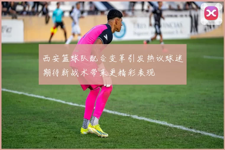 西安篮球队配合变革引发热议球迷期待新战术带来更精彩表现