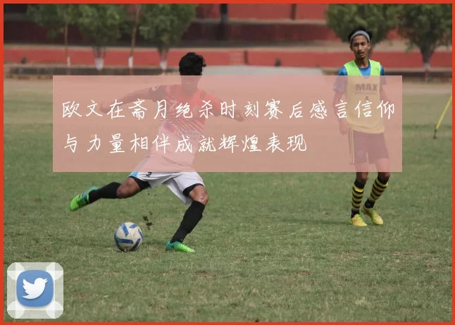 欧文在斋月绝杀时刻赛后感言信仰与力量相伴成就辉煌表现