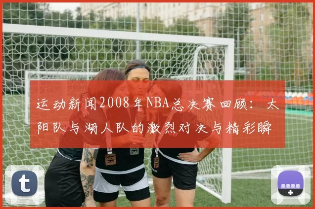 运动新闻2008年NBA总决赛回顾：太阳队与湖人队的激烈对决与精彩瞬间分析