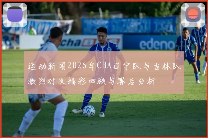 运动新闻2026年CBA辽宁队与吉林队激烈对决精彩回顾与赛后分析