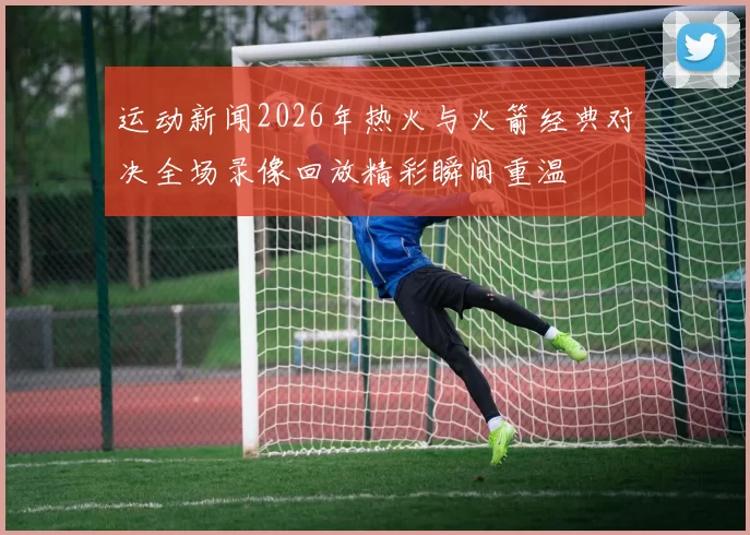 运动新闻2026年热火与火箭经典对决全场录像回放精彩瞬间重温